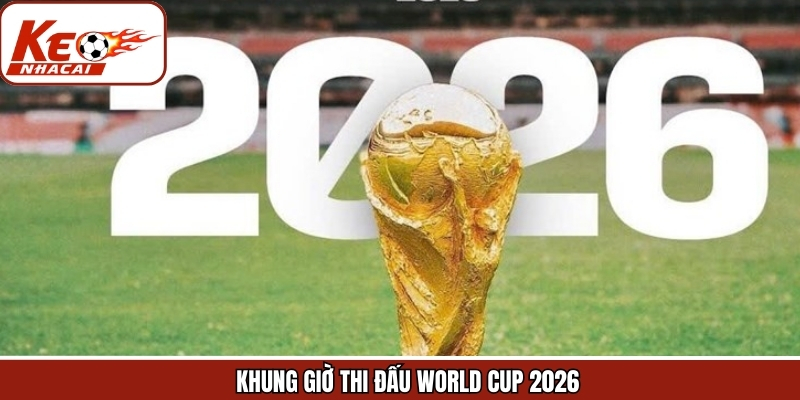 Khung Giờ Thi Đấu World Cup 2026 - Cập Nhật Chính Xác