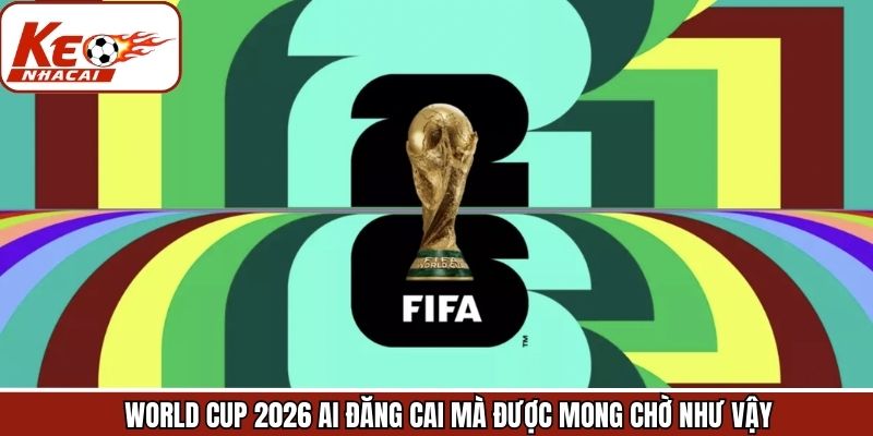 Lý do vì sao World Cup 2026 ai đăng cai lại được mong chờ đến vậy?